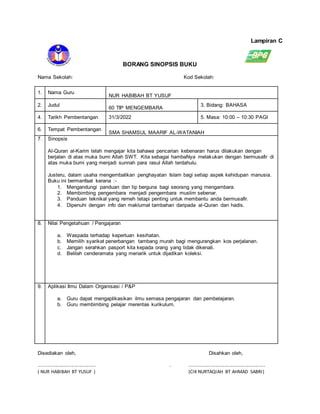Lampiran C
BORANG SINOPSIS BUKU
Nama Sekolah: Kod Sekolah:
1. Nama Guru
NUR HABIBAH BT YUSUF
2. Judul
60 TIP MENGEMBARA
3. Bidang: BAHASA
4. Tarikh Pembentangan 31/3/2022 5. Masa: 10:00 – 10:30 PAGI
6. Tempat Pembentangan
SMA SHAMSUL MAARIF AL-WATANIAH
7. Sinopsis
Al-Quran al-Karim telah mengajar kita bahawa pencarian kebenaran harus dilakukan dengan
berjalan di atas muka bumi Allah SWT. Kita sebagai hambaNya melakukan dengan bermusafir di
atas muka bumi yang menjadi sunnah para rasul Allah terdahulu.
Justeru, dalam usaha mengembalikan penghayatan Islam bagi setiap aspek kehidupan manusia.
Buku ini bermanfaat kerana :-
1. Mengandungi panduan dan tip berguna bagi seorang yang mengambara.
2. Membimbing pengembara menjadi pengembara muslim sebenar.
3. Panduan teknikal yang remeh tetapi penting untuk membantu anda bermusafir.
4. Dipenuhi dengan info dan maklumat tambahan daripada al-Quran dan hadis.
8. Nilai Pengetahuan / Pengajaran
a. Waspada terhadap keperluan kesihatan.
b. Memilih syarikat penerbangan tambang murah bagi mengurangkan kos perjalanan.
c. Jangan serahkan pasport kita kepada orang yang tidak dikenali.
d. Belilah cenderamata yang menarik untuk dijadikan koleksi.
9. Aplikasi Ilmu Dalam Organisasi / P&P
a. Guru dapat mengaplikasikan ilmu semasa pengajaran dan pembelajaran.
b. Guru membimbing pelajar merentas kurikulum.
Disediakan oleh, Disahkan oleh,
....................................... . ....................................................
( NUR HABIBAH BT YUSUF ) (CIK NURTAQIAH BT AHMAD SABRI)
 