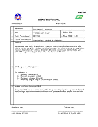 Lampiran C
BORANG SINOPSIS BUKU
Nama Sekolah: Kod Sekolah:
1. Nama Guru
NUR HABIBAH BT YUSUF
2. Judul
‘PERSONALITY PLUS’
3. Bidang: UBK
4. Tarikh Pembentangan 30/3/2022 5. Masa: 11:00 – 11:30
6. Tempat Pembentangan
SMA SHAMSUL MAARIF AL-WATANIAH
7. Sinopsis
Masalah asas yang sering dihadapi dalam hubungan sesama manusia adalah mengenali sifat
sebanar kita dan orang lain. Kita suka menerima kelemahan dan kelebihan orang lain tetapi sukar
menerima kelemahan dan kelebihan diri sendiri. Eksplorasi keistimewaan dan kehebatan yang
Allah SWT anugerahkan kepada kita melalui buku ‘Personality Plus’ ini.
8. Nilai Pengetahuan / Pengajaran
Kita hendaklah :-
1. Mengakui kelemahan diri
2. Membuat rancangan peribadi
3. Memahami kekuatan diri sendiri
4. Merancang langkah-langkah untuk kemajuan peribadi
9. Aplikasi Ilmu Dalam Organisasi / P&P
Sebagai pendidik kita akan dapat mengaplikasikan personaliti yang disena ngi dan disukai oleh
orang lain agar dapat memudahkan dan melancarkan proses komunikasi dengan lebih berkesan.
Disediakan oleh, Disahkan oleh,
........................................................ ........................................................
( NUR HABIBAH BT YUSUF ) (CIK NURTAQIAH BT AHMAD SABRI)
 