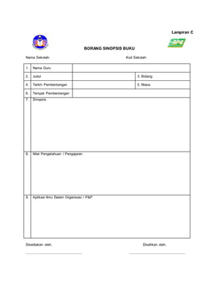 Lampiran C
BORANG SINOPSIS BUKU
Nama Sekolah: Kod Sekolah:
1. Nama Guru
2. Judul 3. Bidang:
4. Tarikh Pembentangan 5. Masa:
6. Tempat Pembentangan
7. Sinopsis
8. Nilai Pengetahuan / Pengajaran
9. Aplikasi Ilmu Dalam Organisasi / P&P
Disediakan oleh, Disahkan oleh,
........................................................ ........................................................
 