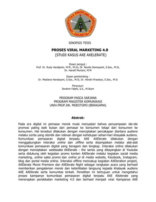 SINOPSIS TESIS
PROSES VIRAL MARKETING 4.0
(STUDI KASUS AXE AXELERATE)
Dosen penguji :
Prof. Dr. Rudy Hardjanto, M.M., M.Sn, Dr. Novita Damayanti, S.Sos., M.Si,
Dr. Hanafi Murtani, M.M
Dosen pembimbing :
Dr. Mediana Handayani, S.Sos., M.Si, Dr. Hendri Prasetyo, S.Sos., M.Si
Penyusun:
Ibrahim Falahi, S.E., M.Ikom
PROGRAM PASCA SARJANA
PROGRAM MAGISTER KOMUNIKASI
UNIV.PROF.DR. MOESTOPO (BERAGAMA)
Abstrak:
Pada era digital ini pemasar merek mulai menyadari bahwa penyampaian ide-ide
promosi paling baik bukan dari pemasar ke konsumen tetapi dari konsumen ke
konsumen. Hal tersebut dilakukan dengan menciptakan percakapan diantara audiens
melalui cerita yang otentik dan relevan dengan kehidupan sehari-hari khayalak audiens.
Komunikasi pemasaran digital terpadu AXE AXElerate dilakukan dengan
menggabungkan interaksi online dan offline serta disampaikan melalui alat-alat
komunikasi pemasaran digital yang beragam dan lengkap. Interaksi online dilakukan
dengan menciptakan webisodes AXElerate : the series yang ditayangkan di Youtube
serta didukung oleh kegiatan promo konten AXElerate melalui kegiatan social media
marketing, online sales promo dan online pr di media website, Facebook, Instagram,
blog dan portal media online. Interaksi offline mencakup kegiatan AXEleration project,
AXElerate Movie Premiere dan AXElerate Night sebagai rangkaian acara yang berhasil
memberikan pengalaman merek dan keterlibatan langsung kepada khalayak audiens
AXE AXElerate serta komunitas terkait. Penelitian ini bertujuan untuk mengetahui
proses kampanye komunikasi pemasaran digital terpadu AXE AXelerate yang
menerapkan pendekatan marketing 4.0 dan berhasil menjadi viral. Kampanye AXE
 