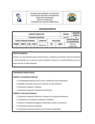 REPÚBLICA BOLIVARIANA DE VENEZUELA
UNIVERSIDAD NACIONAL EXPERIMENTAL
FRANCISCO DE MIRANDA
ÁREA DE TECNOLOGÍA
PROGRAMA DE CIENCIAS AMBIENTALES
CONTENIDO SINÓPTICO
UNIDAD CURRICULAR CÓDIGO
UNIDADES
CRÉDITO
Contaduría Ambiental CA0730 03
CARGA HORARIA SEMANAL CARÁCTER PRELACIÓN
DEPARTAMENTO
DE ADSCRIPCIÓN
TEORÍA PRÁCT LAB TOTAL
Obligatoria
DE PARA Ciencias
Ambientales
2 -- -- 2 --- ---
OBJETIVO GENERAL:
Proveer los conocimientos básicos sobre técnicas y métodos que permitan medir los beneficios
y costos derivados por el uso de un activo ambiental, mejoras en el medio ambiente y/o por la
generación de un daño ambiental.
CONTENIDOS CONCEPTUALES:
UNIDAD I: Contabilidad Ambiental
1.1 Contabilidad ambiental macro y micro. Gestión de costos ambientales.
1.2 Medida, evaluación, producción, dirección y medio ambiente
1.3 Decisiones, aspectos e impactos
1.4 Actuación ambiental e indicadores ambientales
UNIDAD II: Valoración Ambiental
2.1 Valoración ambiental: Definición, Enfoques de la Valoración Ambiental
2.2 Importancia y ventajas de la valoración ambiental
2.3 Índices e indicadores ecológicos, ambientales, sociales y económicos
2.4 Valoración económica ambiental
2.5 Clasificación del Valor Económico de los Bienes Ambientales
 