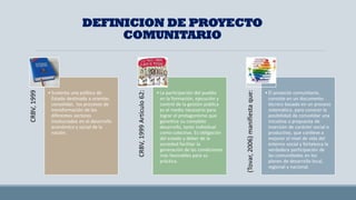 DEFINICION DE PROYECTO
COMUNITARIO
CRBV,
1999
• Sustenta una política de
Estado destinada a orientar,
consolidar, los procesos de
transformación de los
diferentes sectores
involucrados en el desarrollo
económico y social de la
nación.
CRBV,
1999
Artículo
62:
• La participación del pueblo
en la formación, ejecución y
control de la gestión pública
es el medio necesario para
lograr el protagonismo que
garantice su completo
desarrollo, tanto individual
como colectivo. Es obligación
del estado y deber de la
sociedad facilitar la
generación de las condiciones
más favorables para su
práctica.
(Tovar,
2006)
manifiesta
que:
• El proyecto comunitario,
consiste en un documento
técnico basado en un proceso
sistemático, para conocer la
posibilidad de consolidar una
iniciativa o propuesta de
inversión de carácter social o
productivo, que conlleve a
mejorar el nivel de vida del
entorno social y fortalezca la
verdadera participación de
las comunidades en los
planes de desarrollo local,
regional y nacional.
 