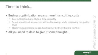 Who’sgonnasolveit?
2
Time to think...
 Business optimization means more than cutting costs
 Cost cutting leads mostly to a drop in quality
 Smart operational approaches will lead to savings while preserving the quality
level
 Identifying optimization opportunities may be tricky but it’s worth it
 All you need to do is to give it some thought…
 