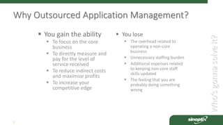 Who’sgonnasolveit?
5
Why Outsourced Application Management?
 You gain the ability
 To focus on the core
business
 To directly measure and
pay for the level of
service received
 To reduce indirect costs
and maximize profits
 To increase your
competitive edge
 You lose
 The overhead related to
operating a non-core
business
 Unnecessary staffing burden
 Additional expenses related
to keeping non-core staff
skills updated
 The feeling that you are
probably doing something
wrong
 