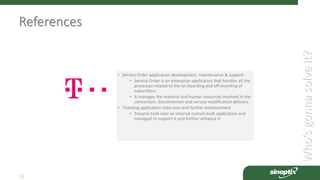 Who’sgonnasolveit?
10
References
• Service Order application development, maintenance & support
• Service Order is an enterprise application that handles all the
processes related to the on-boarding and off-boarding of
subscribers.
• It manages the material and human resources involved in the
connection, disconnection and service modification delivery.
• Ticketing application take-over and further enhancement
• Sinoptix took over an internal custom built application and
managed to support it and further enhance it.
 