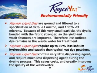 Environmentally Friendly
 Roycevat Liquid Dyesare ground and filtered to a
   specification of 97% <1 micron, and 100% <3
   microns. Because of this very small particle, the dye is
   bonded with the fabric stronger, so the yield and
   wash-fastness are improved. Therefore less unfixed
   dye remains in the waste water for treatment.
 Roycevat Liquid Dyesrequire up to 50% less sodium
   hydrosulfite and caustic than typical vat dye powders.
 Roycevat Liquid Dyes contain very little dispersing agent,
   and require much less dispersing agent during the
   dyeing process. This saves costs, and greatly improves
   the quality of the wastewater.
                              10
 
