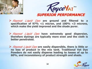 SUPERIOR PERFORMANCE
 Roycevat Liquid Dyes  are ground and filtered to a
 specification of 97% <1 micron, and 100% <3 microns,
 which make the yield improved and the shade purer.

 Roycevat Liquid Dyes  have extremely good dispersion,
 therefore dyeings are typically more even and the cloth is
 better penetrated.

 Roycevat Liquid Dyes
                    are easily dispersible, there is little or
 no loss of product in the mix tank. Traditional Vat Dye
 Powders do not easily disperse leading to losses of up to
 60%, and inconsistency of product strength and shade.


                             12
 