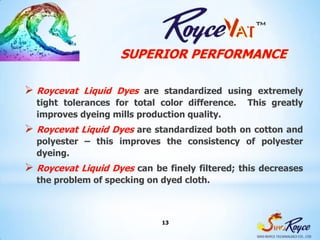 SUPERIOR PERFORMANCE

 Roycevat Liquid Dyes    are standardized using extremely
  tight tolerances for total color difference. This greatly
  improves dyeing mills production quality.
 Roycevat Liquid Dyes are standardized both on cotton and
  polyester – this improves the consistency of polyester
  dyeing.
 Roycevat Liquid Dyes  can be finely filtered; this decreases
  the problem of specking on dyed cloth.



                              13
 