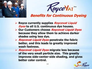 Benefits for Continuous Dyeing
 Royce currently supplies Roycevat Liquid
  Dyes to all U.S. continuous dye houses.
 Our Customers choose Roycevat Liquid Dyes
  because they allow them to achieve darker
  shades using less dye.
 Roycevat Liquid Dyes penetrate the fabric
  better, and this leads to greatly improved
  wash fastness.
 Roycevat Liquid Dyes migrate less because
  of the very small particle size. This greatly
  improves side-center-side shading, and gives
  better color control.
                     14
 