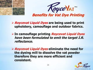 Benefits for Vat Dye Printing
 Roycevat Liquid Dyes are being used to print
  upholstery, camouflage and outdoor fabrics.

 In camouflage printing Roycevat Liquid Dyes
 have been formulated to emit the target I.R.
 reflectance.

 Roycevat Liquid Dyes eliminate the need for
  the dyeing mill to dissolve the vat powder
  therefore they are more efficient and
  consistent.
                      15
 