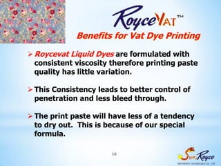 Benefits for Vat Dye Printing
 Roycevat Liquid Dyes are formulated with
  consistent viscosity therefore printing paste
  quality has little variation.

 This Consistency leads to better control of
  penetration and less bleed through.

 The print paste will have less of a tendency
  to dry out. This is because of our special
  formula.

                       16
 