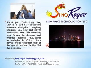 * Sino-Royce   Technology Co.,
 LTD is a 50:50 joint-venture
 between Xiangshui Hanglong
 Chemical Co., LTD and Royce
 Associates, ALP. This company
 was formed to develop and
 produce Royce's U.S.-based
 technologies in China. Sino-
 Royce brings together two of
 the global leaders in the Vat
 dye business.
                                              *
Presented by Sino-Royce Technology Co., LTD
           Rm 2717, No 599 Pudong Ave., Shanghai, China. 200120
                                               19
           Tel/Fax: +86-21-58403771 Email: info@sino-royce.com
 