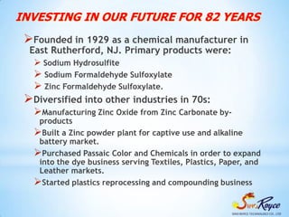 INVESTING IN OUR FUTURE FOR 82 YEARS
 Founded in 1929 as a chemical manufacturer in
  East Rutherford, NJ. Primary products were:
    Sodium Hydrosulfite
    Sodium Formaldehyde Sulfoxylate
    Zinc Formaldehyde Sulfoxylate.
 Diversified into other industries in 70s:
   Manufacturing Zinc Oxide from Zinc Carbonate by-
    products
   Built a Zinc powder plant for captive use and alkaline
    battery market.
   Purchased Passaic Color and Chemicals in order to expand
    into the dye business serving Textiles, Plastics, Paper, and
    Leather markets.
   Started plastics reprocessing and compounding business
 