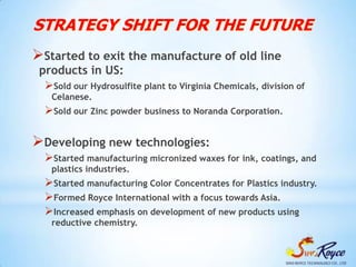 STRATEGY SHIFT FOR THE FUTURE
Started to exit the manufacture of old line
 products in US:
  Sold our Hydrosulfite plant to Virginia Chemicals, division of
    Celanese.
  Sold our Zinc powder business to Noranda Corporation.

Developing new technologies:
  Started manufacturing micronized waxes for ink, coatings, and
    plastics industries.
  Started manufacturing Color Concentrates for Plastics industry.
  Formed Royce International with a focus towards Asia.
  Increased emphasis on development of new products using
    reductive chemistry.
 