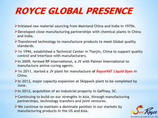 ROYCE GLOBAL PRESENCE
Initiated raw material sourcing from Mainland China and India in 1970s.
Developed close manufacturing partnerships with chemical plants in China
 and India.
Transferred technology to manufacture products to meet Global quality
 standards.
1n 1996, established a Technical Center in Tianjin, China to support quality
 control and interface with manufacturers.
In 2009, formed RP International, a JV with Palmer International to
 manufacture amine curing agents.
1n 2011, started a JV plant for manufacture of RoyceVAT Liquid Dyes in
 China.
In 2012, major capacity expansion at Skippack plant to be completed by
 June.
In 2012, acquisition of an industrial property in Gaffney, SC.
Continuing to build on our strengths in Asia, through manufacturing
 partnerships, technology transfers and joint ventures.
We continue to maintain a dominate position in our markets by
 manufacturing products in the US and Asia.
 