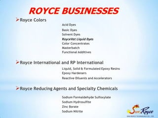 ROYCE BUSINESSES
Royce Colors
                     Acid Dyes
                     Basic Dyes
                     Solvent Dyes
                     RoyceVat Liquid Dyes
                     Color Concentrates
                     Masterbatch
                     Functional Additives


Royce International and RP International
                     Liquid, Solid & Formulated Epoxy Resins
                     Epoxy Hardeners
                     Reactive Diluents and Accelerators


Royce Reducing Agents and Specialty Chemicals
                     Sodium Formaldehyde Sulfoxylate
                     Sodium Hydrosulfite
                     Zinc Borate
                     Sodium Nitrite
 