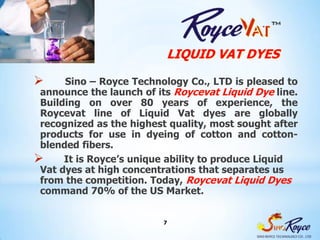LIQUID VAT DYES

     Sino – Royce Technology Co., LTD is pleased to
 announce the launch of its Roycevat Liquid Dye line.
 Building on over 80 years of experience, the
 Roycevat line of Liquid Vat dyes are globally
 recognized as the highest quality, most sought after
 products for use in dyeing of cotton and cotton-
 blended fibers.
     It is Royce’s unique ability to produce Liquid
 Vat dyes at high concentrations that separates us
 from the competition. Today, Roycevat Liquid Dyes
 command 70% of the US Market.


                          7
 