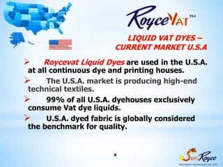 LIQUID VAT DYES –
                         CURRENT MARKET U.S.A
    Roycevat Liquid Dyes are used in the U.S.A.
 at all continuous dye and printing houses.
      The U.S.A. market is producing high-end
 technical textiles.
      99% of all U.S.A. dyehouses exclusively
 consume Vat dye liquids.
      U.S.A. dyed fabric is globally considered
 the benchmark for quality.


                         8
 