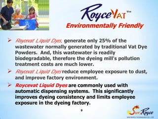 Environmentally Friendly

 Roycevat Liquid Dyes,generate only 25% of the
   wastewater normally generated by traditional Vat Dye
   Powders. And, this wastewater is readily
   biodegradable, therefore the dyeing mill's pollution
   treatment costs are much lower.
 Roycevat Liquid Dyes reduce employee exposure to dust,
   and improve factory environment.
 Roycevat Liquid Dyes are commonly used with
   automatic dispensing systems. This significantly
   improves dyeing consistency and limits employee
   exposure in the dyeing factory.
                              9
 