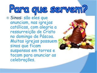 Para que servem?
 Sinos: são eles que
anunciam, nas igrejas
católicas, com alegria a
ressurreição de Cristo
no domingo de Páscoa.
Muitas igrejas possuem
sinos que ficam
suspensos em torres e
tocam para anunciar as
celebrações.
 