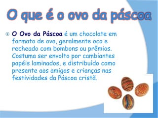 O que é o ovo da páscoa
 O Ovo da Páscoa é um chocolate em
formato de ovo, geralmente oco e
recheado com bombons ou prêmios.
Costuma ser envolto por cambiantes
papéis laminados, e distribuído como
presente aos amigos e crianças nas
festividades da Páscoa cristã.
 