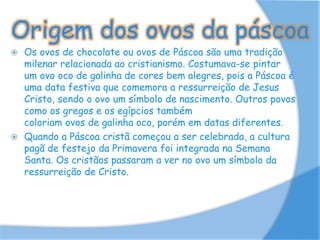 Origem dos ovos da páscoa
 Os ovos de chocolate ou ovos de Páscoa são uma tradição
milenar relacionada ao cristianismo. Costumava-se pintar
um ovo oco de galinha de cores bem alegres, pois a Páscoa é
uma data festiva que comemora a ressurreição de Jesus
Cristo, sendo o ovo um símbolo de nascimento. Outros povos
como os gregos e os egípcios também
coloriam ovos de galinha oco, porém em datas diferentes.
 Quando a Páscoa cristã começou a ser celebrada, a cultura
pagã de festejo da Primavera foi integrada na Semana
Santa. Os cristãos passaram a ver no ovo um símbolo da
ressurreição de Cristo.
 
