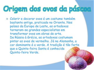 Origem dos ovos da páscoa
 Colorir e decorar ovos é um costume também
bastante antigo, praticado no Oriente. Nos
países da Europa de Leste, os ortodoxos
tornaram-se grandes especialistas em
transformar ovos em obras de arte.
Da Rússia à Grécia, os ortodoxos costumam
pintar os ovos de vermelho. Já na Alemanha, a
cor dominante é o verde. A tradição é tão forte
que a Quinta-feira Santa é conhecida por
Quinta-feira Verde.
 