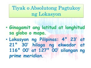 • Ginagamit ang latitud at longhitud
sa globo o mapa.
• Lokasyon ng Pilipinas: 4° 23‘ at
21° 30‘ hilaga ng ekwador at
116° 00‘ at 127° 00‘ silangan ng
prime meridian.
 