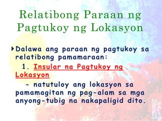 Relatibong Paraan ng
Pagtukoy ng Lokasyon
Dalawa ang paraan ng pagtukoy sa
relatibong pamamaraan:
1. Insular na Pagtukoy ng
Lokasyon
- natutuloy ang lokasyon sa
pamamagitan ng pag-alam sa mga
anyong-tubig na nakapaligid dito.
 