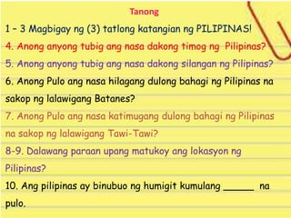 Tanong
1 – 3 Magbigay ng (3) tatlong katangian ng PILIPINAS!
4. Anong anyong tubig ang nasa dakong timog ng Pilipinas?
5. Anong anyong tubig ang nasa dakong silangan ng Pilipinas?
6. Anong Pulo ang nasa hilagang dulong bahagi ng Pilipinas na
sakop ng lalawigang Batanes?
7. Anong Pulo ang nasa katimugang dulong bahagi ng Pilipinas
na sakop ng lalawigang Tawi-Tawi?
8-9. Dalawang paraan upang matukoy ang lokasyon ng
Pilipinas?
10. Ang pilipinas ay binubuo ng humigit kumulang _____ na
pulo.
 