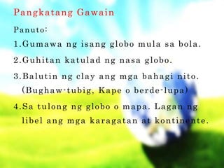 Pangkatang Gawain
Panuto:
1.Gumawa ng isang globo mula sa bola.
2.Guhitan katulad ng nasa globo.
3.Balutin ng clay ang mga bahagi nito.
(Bughaw-tubig, Kape o berde-lupa)
4.Sa tulong ng globo o mapa. Lagan ng
libel ang mga karagatan at kontinente.
 