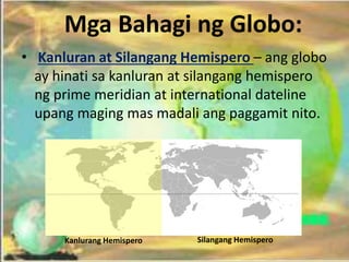 • Kanluran at Silangang Hemispero – ang globo
ay hinati sa kanluran at silangang hemispero
ng prime meridian at international dateline
upang maging mas madali ang paggamit nito.
Kanlurang Hemispero Silangang Hemispero
Mga Bahagi ng Globo:
 