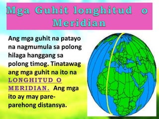 Ang mga guhit na patayo
na nagmumula sa polong
hilaga hanggang sa
polong timog. Tinatawag
ang mga guhit na ito na
LONGHITUD O
MERIDIAN. Ang mga
ito ay may pare-
parehong distansya.
 