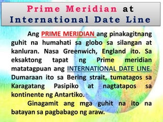 Prime Meridian at
Internatio na l D ate Line
Ang PRIME MERIDIAN ang pinakagitnang
guhit na humahati sa globo sa silangan at
kanluran. Nasa Greenwich, England ito. Sa
eksaktong tapat ng Prime meridian
matatagpuan ang INTERNATIONAL DATE LINE.
Dumaraan ito sa Bering strait, tumatagos sa
Karagatang Pasipiko at nagtatapos sa
kontinente ng Antartiko.
Ginagamit ang mga guhit na ito na
batayan sa pagbabago ng araw.
 