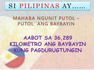 SI PILIPINAS AY……
AABOT SA 36,289
KILOMETRO ANG BAYBAYIN
KUNG PAGDURUGTUNGIN
 