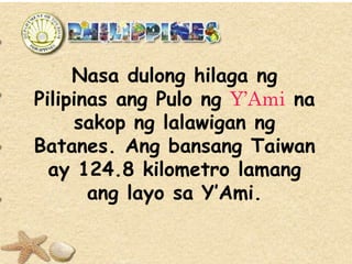 Nasa dulong hilaga ng
Pilipinas ang Pulo ng Y’Ami na
sakop ng lalawigan ng
Batanes. Ang bansang Taiwan
ay 124.8 kilometro lamang
ang layo sa Y’Ami.
 