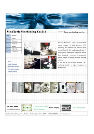 SinoTech Machining Co.Ltd ----- Your machining partner
Mold making expert
ISO 9001.2008
Certified Manufacturer
Parent company
A branch of Sino-Mold
for CNC machining
               
   
 
 
Rev  Section 
A  Home 
B  About us 
C  Product 
gallary 
D  Capacity 
E  Contact us 
SinoTech Machining Co.ltd, is a manufacturer
mainly engaged in high precision CNC
machining, has partnered with more and more
oversea clients for their machining challenges.
With rigorous management along each process
from concepts& prototypes to production,
quality control, we provide excellent one-stop
solution.
If you are in need of high precision CNC
machining, pls allow us to put our expertise to
work for you.
 
Note:
Rapid response
Profession analysis
Consistant quality.
Timely delivery
 
Parkway Center, ChangAn Town, DongGuan City, Guangdong, China, 523800 +86 (769) 85398680 www. sinotechmac.com
Email: sales@sinotechmac.com 
 