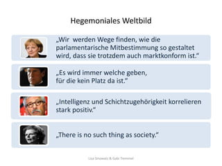 Hegemoniales Weltbild

„Wir werden Wege finden, wie die
parlamentarische Mitbestimmung so gestaltet
wird, dass sie trotzdem auch marktkonform ist.“

„Es wird immer welche geben,
für die kein Platz da ist.“

„Intelligenz und Schichtzugehörigkeit korrelieren
stark positiv.“


„There is no such thing as society.“


           Lisa Sinowatz & Gabi Tremmel
 