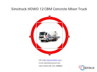 Sinotruck HOWO 12 CBM Concrete Mixer Truck
URL:http://www.hefolo.com/
Email:viphefolo@gmail.com
Sales Hotline:86-722-3300020
 