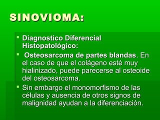 SSIINNOOVVIIOOMMAA:: 
 DDiiaaggnnoossttiiccoo DDiiffeerreenncciiaall 
HHiissttooppaattoollóóggiiccoo:: 
 OOsstteeoossaarrccoommaa ddee ppaarrtteess bbllaannddaass.. EEnn 
eell ccaassoo ddee qquuee eell ccoolláággeennoo eessttéé mmuuyy 
hhiiaalliinniizzaaddoo,, ppuueeddee ppaarreecceerrssee aall oosstteeooiiddee 
ddeell oosstteeoossaarrccoommaa.. 
 SSiinn eemmbbaarrggoo eell mmoonnoommoorrffiissmmoo ddee llaass 
ccéélluullaass yy aauusseenncciiaa ddee oottrrooss ssiiggnnooss ddee 
mmaalliiggnniiddaadd aayyuuddaann aa llaa ddiiffeerreenncciiaacciióónn.. 
 