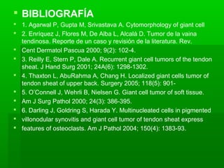  BIBLIOGRAFÍA 
 1. Agarwal P, Gupta M, Srivastava A. Cytomorphology of giant cell 
 2. Enríquez J, Flores M, De Alba L, Alcalá D. Tumor de la vaina 
tendinosa. Reporte de un caso y revisión de la literatura. Rev. 
 Cent Dermatol Pascua 2000; 9(2): 102-4. 
 3. Reilly E, Stern P, Dale A. Recurrent giant cell tumors of the tendon 
sheat. J Hand Surg 2001; 24A(6): 1298-1302. 
 4. Thaxton L, AbuRahma A, Chang H. Localized giant cells tumor of 
tendon sheat of upper back. Surgery 2005; 118(5): 901- 
 5. O’Connell J, Wehrli B, Nielsen G. Giant cell tumor of soft tissue. 
 Am J Surg Pathol 2000; 24(3): 386-395. 
 6. Darling J, Goldring S, Harada Y. Multinucleated cells in pigmented 
 villonodular synovitis and giant cell tumor of tendon sheat express 
 features of osteoclasts. Am J Pathol 2004; 150(4): 1383-93. 

