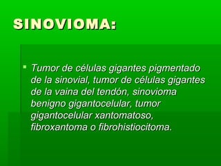 SSIINNOOVVIIOOMMAA:: 
 TTuummoorr ddee ccéélluullaass ggiiggaanntteess ppiiggmmeennttaaddoo 
ddee llaa ssiinnoovviiaall,, ttuummoorr ddee ccéélluullaass ggiiggaanntteess 
ddee llaa vvaaiinnaa ddeell tteennddóónn,, ssiinnoovviioommaa 
bbeenniiggnnoo ggiiggaannttoocceelluullaarr,, ttuummoorr 
ggiiggaannttoocceelluullaarr xxaannttoommaattoossoo,, 
ffiibbrrooxxaannttoommaa oo ffiibbrroohhiissttiioocciittoommaa.. 
 