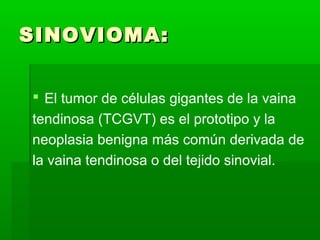 SSIINNOOVVIIOOMMAA:: 
 El tumor de células gigantes de la vaina 
tendinosa (TCGVT) es el prototipo y la 
neoplasia benigna más común derivada de 
la vaina tendinosa o del tejido sinovial. 
 