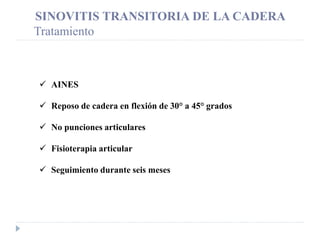 SINOVITIS TRANSITORIA DE LA CADERA
Tratamiento
 AINES
 Reposo de cadera en flexión de 30° a 45° grados
 No punciones articulares
 Fisioterapia articular
 Seguimiento durante seis meses
 