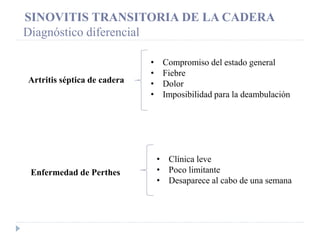 Enfermedad de Perthes
Artritis séptica de cadera
• Compromiso del estado general
• Fiebre
• Dolor
• Imposibilidad para la deambulación
• Clínica leve
• Poco limitante
• Desaparece al cabo de una semana
SINOVITIS TRANSITORIA DE LA CADERA
Diagnóstico diferencial
 