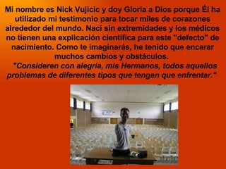 Mi nombre es Nick Vujicic y doy Gloria a Dios porque Él ha utilizado mi testimonio para tocar miles de corazones alrededor...