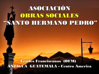 ASOCIACIÓNASOCIACIÓN
OBRAS SOCIALESOBRAS SOCIALES
“SANTO HERMANO PEDRO”“SANTO HERMANO PEDRO”
Frailes Franciscanos (OFM)Frailes Franciscanos (OFM)
ANTIGUA GUATEMALA - Centro AmericaANTIGUA GUATEMALA - Centro America
 