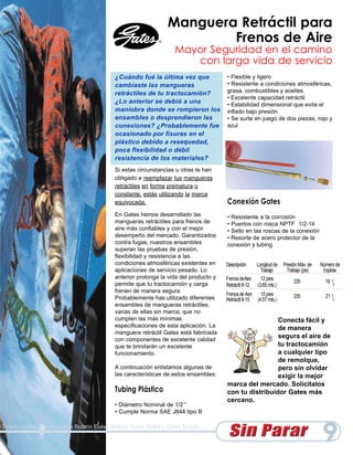 Manguera Retráctil para
                                                                        Frenos de Aire
                                                                   Mayor Seguridad en el camino
                                                                      con larga vida de servicio
                                           ¿Cuándo fué la última vez que              • Flexible y ligero
                                           cambiaste las mangueras                    • Resistente a condiciones atmosféricas,
                                           retráctiles de tu tractocamión?            grasa, combustibles y aceites
                                                                                      • Excelente capacidad retráctil
                                           ¿Lo anterior se debió a una                • Estabilidad dimensional que evita el
                                           maniobra donde se rompieron los            inflado bajo presión
                                           ensambles o desprendieron las              • Se surte en juego de dos piezas, rojo y
                                           conexiones? ¿Probablemente fue             azul
                                           ocasionado por fisuras en el
                                           plástico debido a resequedad,
                                           poca flexibilidad o débil
                                           resistencia de los materiales?
                                           Si estas circunstancias u otras te han
                                           obligado a reemplazar tus mangueras
                                           retráctiles en forma prematura o
                                           constante, estás utilizando la marca
                                           equivocada.                                Conexión Gates
                                           En Gates hemos desarrollado las            • Resistente a la corrosión
                                           mangueras retráctiles para frenos de       • Puertos con rosca NPTF 1/2-14
                                           aire más confiables y con el mejor         • Sello en las roscas de la conexión
                                           desempeño del mercado. Garantizados        • Resorte de acero protector de la
                                           contra fugas, nuestros ensambles           conexión y tubing
                                           superan las pruebas de presión,
                                           flexibilidad y resistencia a las
                                           condiciones atmosféricas existentes en     Descripción      Longitud de   Presión Máx. de   Número de
                                           aplicaciones de servicio pesado. Lo                           Trabajo       Trabajo (psi)    Espiras
                                           anterior prolonga la vida del producto y   Frenos deAire      12 pies
                                           permite que tu tractocamión y carga                                            235            18 1/2
                                                                                      Retráctil 8-12   (3.65 mts.)
                                           frenen de manera segura.
                                                                                      Frenos de Aire     15 pies          235            21 1/2
                                           Probablemente has utilizado diferentes     Retráctil 8-15   (4.57 mts.)
                                           ensambles de mangueras retráctiles,
                                           varias de ellas sin marca, que no
                                           cumplen las más mínimas                                     Conecta fácil y
                                           especificaciones de esta aplicación. La                     de manera
                                           manguera retráctil Gates está fabricada
                                           con componentes de excelente calidad
                                                                                                       segura el aire de
                                           que te brindarán un excelente                               tu tractocamión
                                           funcionamiento.                                             a cualquier tipo
                                                                                                       de remolque,
                                           A continuación enlistamos algunas de                        pero sin olvidar
                                           las características de estos ensambles:                     exigir la mejor
                                                                                      marca del mercado. Solicítalos
                                           Tubing Plástico                            con tu distribuidor Gates más
                                                                                      cercano.
                                           • Diámetro Nominal de 1/2 ”
                                           • Cumple Norma SAE J844 tipo B

Boletín Gates Boletín Gates Boletín Gates Boletín Gates Boletín Gates Boletín

                                                                                                                                       9
 