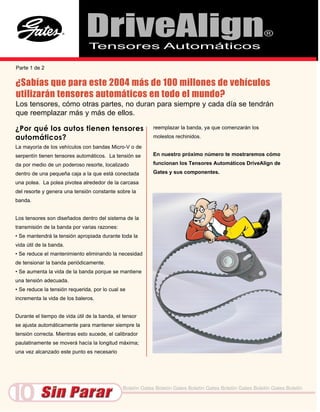 DriveAlign
                                Tensores Automáticos
                                                                                                           ®


Parte 1 de 2


¿Sabías que para este 2004 más de 100 millones de vehículos
utilizarán tensores automáticos en todo el mundo?
Los tensores, cómo otras partes, no duran para siempre y cada día se tendrán
que reemplazar más y más de ellos.

¿Por qué los autos tienen tensores                         reemplazar la banda, ya que comenzarán los

automáticos?                                               molestos rechinidos.

La mayoría de los vehículos con bandas Micro-V o de
serpentín tienen tensores automáticos. La tensión se       En nuestro próximo número te mostraremos cómo

da por medio de un poderoso resorte, localizado            funcionan los Tensores Automáticos DriveAlign de

dentro de una pequeña caja a la que está conectada         Gates y sus componentes.

una polea. La polea pivotea alrededor de la carcasa
del resorte y genera una tensión constante sobre la
banda.


Los tensores son diseñados dentro del sistema de la
transmisión de la banda por varias razones:
• Se mantendrá la tensión apropiada durante toda la
vida útil de la banda.
• Se reduce el mantenimiento eliminando la necesidad
de tensionar la banda periódicamente.
• Se aumenta la vida de la banda porque se mantiene
una tensión adecuada.
• Se reduce la tensión requerida, por lo cual se
incrementa la vida de los baleros.


Durante el tiempo de vida útil de la banda, el tensor
se ajusta automáticamente para mantener siempre la
tensión correcta. Mientras esto sucede, el calibrador
paulatinamente se moverá hacía la longitud máxima;
una vez alcanzado este punto es necesario




10                                             Boletín Gates Boletín Gates Boletín Gates Boletín Gates Boletín Gates Boletín
 