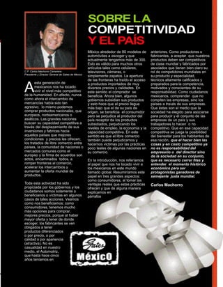 SOBRE LA
                                                   COMPETITIVIDAD
                                                   Y EL PAÍS
                                                   México alrededor de 80 modelos de      anteriores. Como productores o
                                                   automóviles a escoger y que            fabricantes, a aceptar que nuestros
                                                   actualmente tengamos más de 300.       productos deben ser competitivos
                                                   Esto es válido para muchos otros       de clase mundial y fabricados por
                                                   artículos tales como celulares,        asociados que tienen bien claro su
C.P. Carlos Machorro Camarena                      televisores, cámaras, o                rol de competidores mundiales en
Presidente y Director General de Gates de México
                                                   simplemente zapatos. La apertura       su producto y especialidad,
                                                   de las fronteras ha traído el acceso   técnicos altamente calificados y


A
       esta generación de                          a productos importados de muy          preparados para la competencia,
       mexicanos nos ha tocado                     diversos precios y calidades. En       motivados y conscientes de su
       vivir el nivel más competitivo              este sentido el comprador se           responsabilidad. Como ciudadanos
de la humanidad. En efecto, nunca                  beneficia. Ahora bien, algunos         mexicanos, comprender que no
como ahora el intercambio de                       gobiernos subsidian sus productos      compiten las empresas, sino los
mercancías había sido tan                          y esto hace que el precio llegue       países a través de sus empresas.
agresivo; lo mismo podemos                         más bajo que el de su país de          Que éstas son el medio que la
comprar productos nacionales, que                  origen, se beneficia el consumidor     sociedad ha elegido para asociarse
europeos, norteamericanos o                        pero se perjudica al productor del     para producir y el conjunto de las
asiáticos. Las grandes naciones                    país receptor de los productos         empresas de un país y sus
buscan su capacidad competitiva a                  subsidiados, perjudicando los          trabajadores lo hacen o no
través del desplazamiento de sus                   niveles de empleo, la economía y la    competitivo. Que en esa capacidad
inversiones y fabricas hacia                       capacidad competitiva. En este         competitiva se juega la posibilidad
aquellos países que mejores                        sentido es que el libre comercio       del bienestar para los habitantes de
condiciones y precios les ofrecen;                 también puede perjudicarnos y          esa nación, que el hacer bien las
los tratados de libre comercio entre               hacernos victimas por las prácticas    cosas y en costo competitivo ya
países, la comunidad de naciones o                 poco leales de algunas naciones en     no es responsabilidad del
mercados comunes como el                           su comercio.                           empresario o del director sino
europeo y la firma de acuerdos son                                                        de la sociedad en su conjunto,
actos, encaminados todos, a                        En la introducción, nos referíamos     que es necesario cerrar filas y
romper fronteras al comercio,                      al papel que nos ha tocado vivir a     entender el momento histórico
acelerar los intercambios y                        los mexicanos en este mundo            económico para ser
aumentar la oferta mundial de                      llamado global. Resumiríamos este      protagonistas ganadores de
productos.                                         papel en tres grandes aspectos:        semejante justa mundial.
                                                   como consumidores, al tomar las
Toda esta actividad ha sido                        ventajas reales que estas prácticas    Carlos Machorro
propiciada por los gobiernos y los                 ofrecen y que de alguna manera
ciudadanos somos solamente o                       explicamos en
beneficiarios o víctimas en algunos                párrafos
casos de tales acciones. Veamos
como nos beneficiamos: como
consumidores, tenemos mucho
más opciones para comprar,
mejores precios, porque al haber
mayor oferta y tener de donde
escoger, los fabricantes se ven
obligados a tener
productos diferenciados
o por precio, o por
calidad o por apariencia
(atractiva). No es
casualidad en nuestro
medio, el Automotriz,
que hasta hace cinco
años teníamos en
 